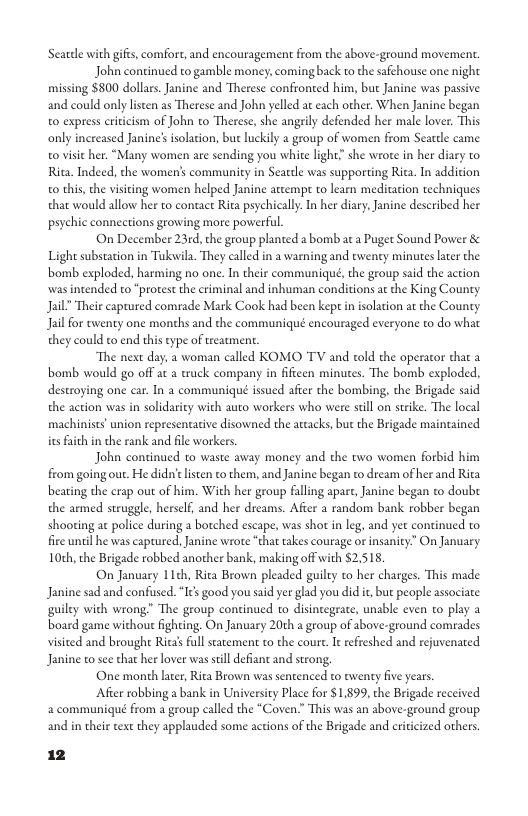 Seardle with gifs, comfort, and encouragement from the above-ground movement. John continued to gamble money, coming back to the safchouse one night missing $800 dollars. Janine and Therese confronted him, but Janine was passive and could only listen as Therese and John yelled at each other. When Janine began 0 express criicism of John to Therese, she angrily defended her male lover, This only inereased Janine’ isolation, bue luckily 2 group of women from Searcle came. 0 visic her. “Many women are sending you white light” she wrore in her diary to Rita. Indeed, the womens community in Seattle was supporting Rita. In addition o this, the visiing women helped Janine atcempr to learn meditation techniques that would allow her to contact Rita psychically In her diary; Janine described her psychic conneetions growing more powerful. On December 23rd, the group planted a bomb ac a Puger Sound Power & Light substation in Tukswila. They called in a warning and eweney minutes ater the bomb exploded, harming no one. In their communiqué, the geoup said the action wasintended to "protest the criminal and inhuman conditions a the King County. Jail” Their captured comade Mark Cook had been kepe in isolation at the County Jailfor ewenty one months and the communiqué encouraged everyone to do what they could to end this eype of treatment. The next day, a woman called KOMO TV and old the operacor that a bomb would go off at a truck company in fiftcen minutes. The bomb exploded, destroying one car. In a communiqué issued afier the bombing, the Brigade said the action was in solidariy with auto workers who were still on strike. The local machinists’ union representative disowned the actacks, but the Brigade maintained ies faith n the rank and file workers. John continued to waste away money and the two women forbid him from going out. He didn’ lsten to them, and Janine began to dream of her and Rita beating the erap out of him. With her group falling apare, Janine began to doubt the armed struggle, herself, and her dreams. Afier a random bank robber began shoorting ac police during a botched escape, was shot in leg, and yet continued to. fire until he was captured, Janine wrote “that takes courage or insanity.” O January 10th, the Brigade robbed another bank, making off with $2.518. On January 11ch, Ria Brown pleaded guilty to her charges. This made Janine sad and confised.“I¢s good you said yer glad you did it,but people associate guiley with wrong” The group continued to disintegrate, unable even to play a board game withou fighting. On January 20th a group of above-ground comrades visited and broughe Rita’s full statemen to the coure. I refreshed and rejuvenared Janine o see that her lover was still defiant and strong. One month later, Rita Brown was sentenced to tweny fve years. Afier robbing a bank in Universicy Place for $1.899, the Brigade received a communiqué from a group called the “Coven.” This was an above-geound group and in their text they applauded some actions of the Brigade and criicized others.